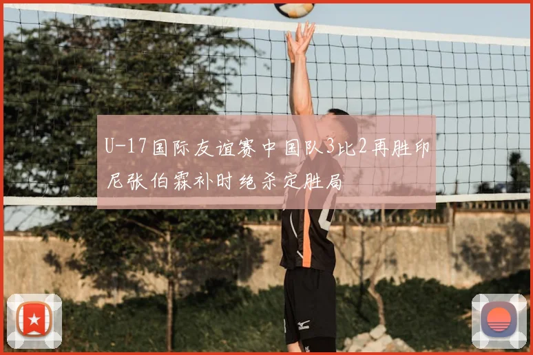 U-17国际友谊赛中国队3比2再胜印尼张伯霖补时绝杀定胜局