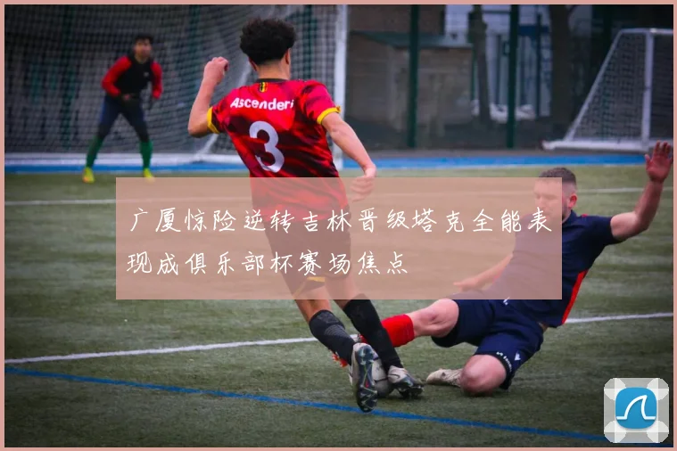 广厦惊险逆转吉林晋级塔克全能表现成俱乐部杯赛场焦点