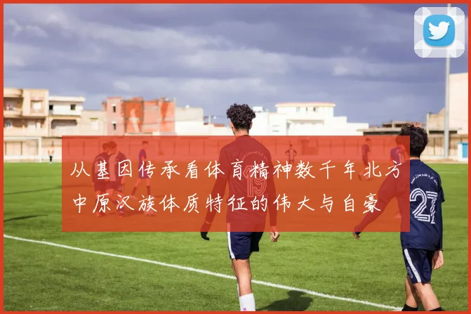 从基因传承看体育精神数千年北方中原汉族体质特征的伟大与自豪