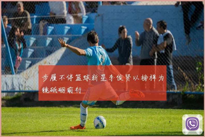 步履不停篮球新星李俊贤以榜样为镜砥砺前行