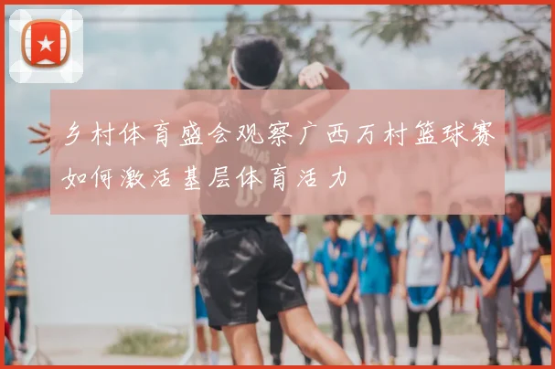 乡村体育盛会观察广西万村篮球赛如何激活基层体育活力
