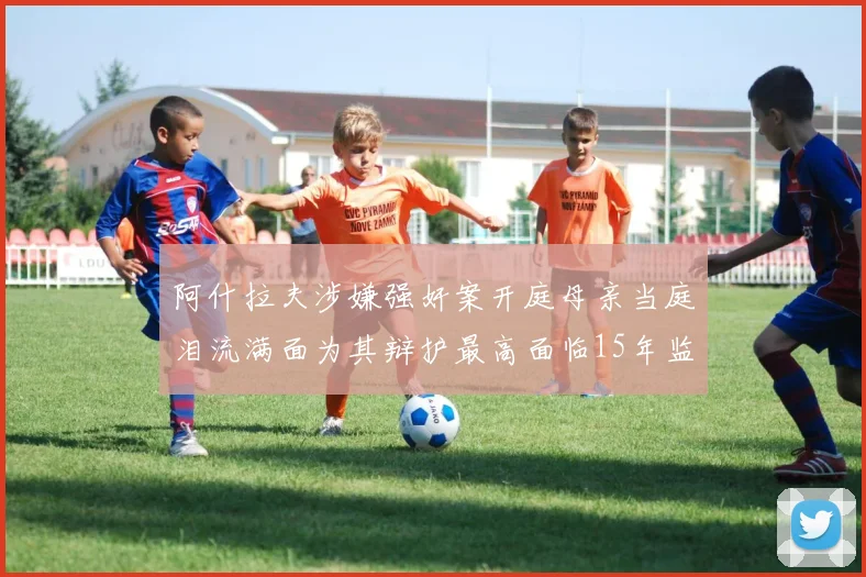 阿什拉夫涉嫌强奸案开庭母亲当庭泪流满面为其辩护最高面临15年监禁