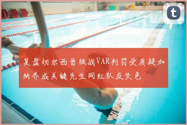 复盘切尔西晋级战VAR判罚受质疑加纳乔成关键先生网红队友失色