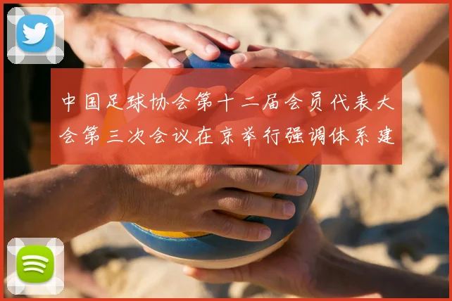 中国足球协会第十二届会员代表大会第三次会议在京举行强调体系建设与青训发展