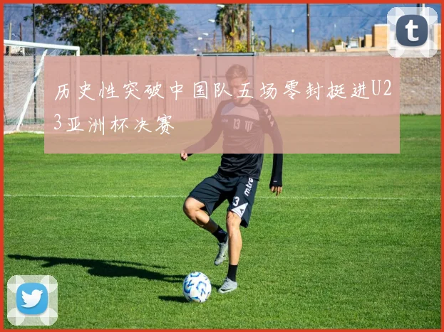 历史性突破中国队五场零封挺进U23亚洲杯决赛