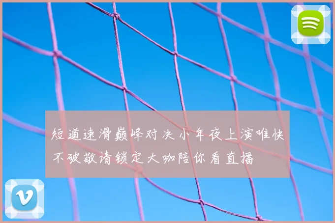 短道速滑巅峰对决小年夜上演唯快不破敬请锁定大咖陪你看直播